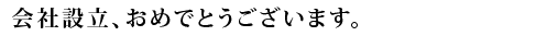 会社設立、おめでとうございます。